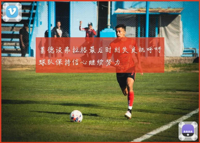 基德谈弗拉格最后时刻失良机呼吁球队保持信心继续努力
