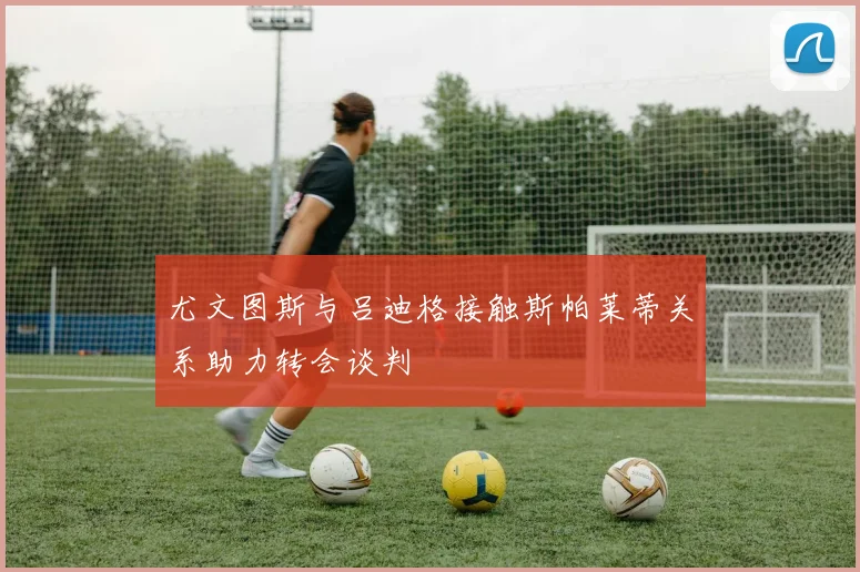 尤文图斯与吕迪格接触斯帕莱蒂关系助力转会谈判