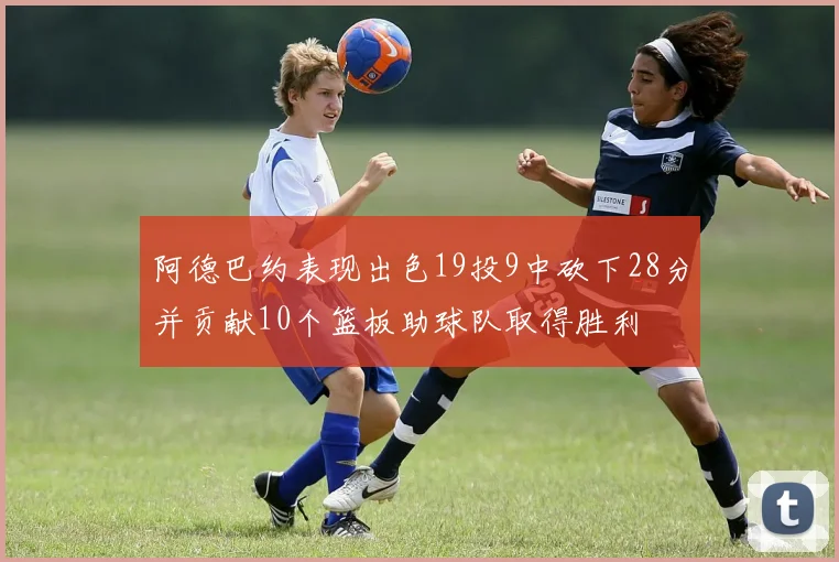 阿德巴约表现出色19投9中砍下28分并贡献10个篮板助球队取得胜利