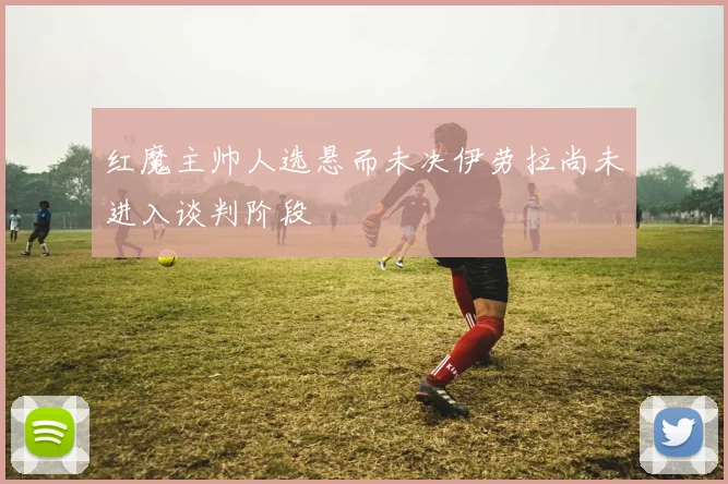 红魔主帅人选悬而未决伊劳拉尚未进入谈判阶段