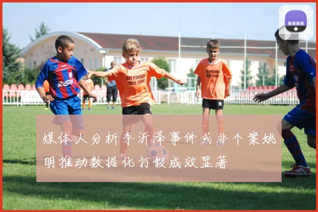媒体人分析李沂泽事件或非个案姚明推动数据化打假成效显著