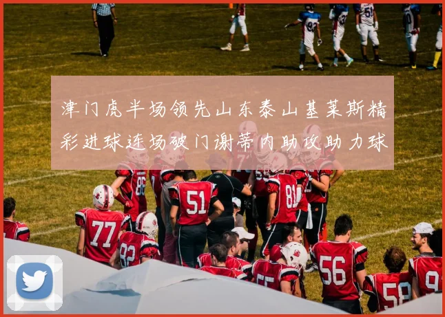津门虎半场领先山东泰山基莱斯精彩进球连场破门谢蒂内助攻助力球队