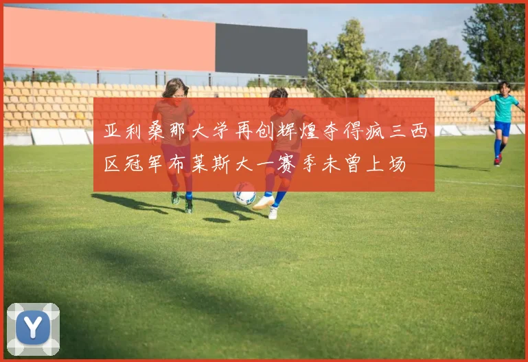亚利桑那大学再创辉煌夺得疯三西区冠军布莱斯大一赛季未曾上场