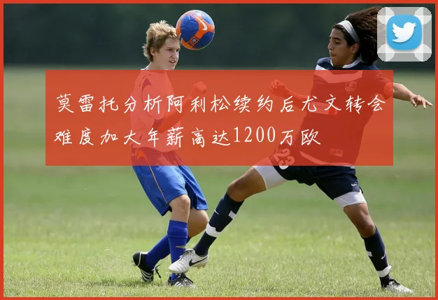 莫雷托分析阿利松续约后尤文转会难度加大年薪高达1200万欧