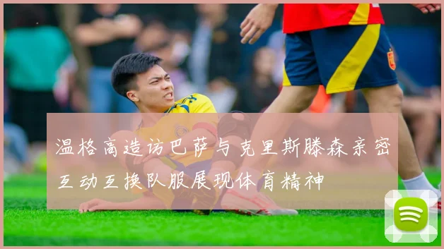 温格高造访巴萨与克里斯滕森亲密互动互换队服展现体育精神