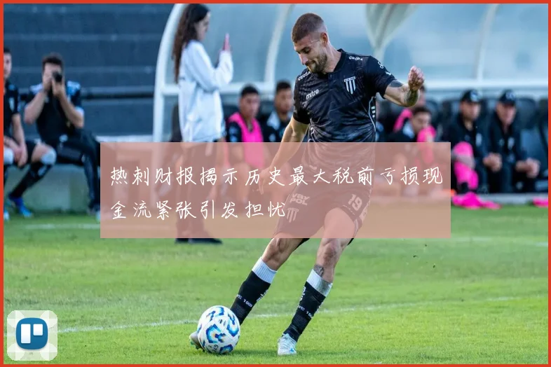 热刺财报揭示历史最大税前亏损现金流紧张引发担忧