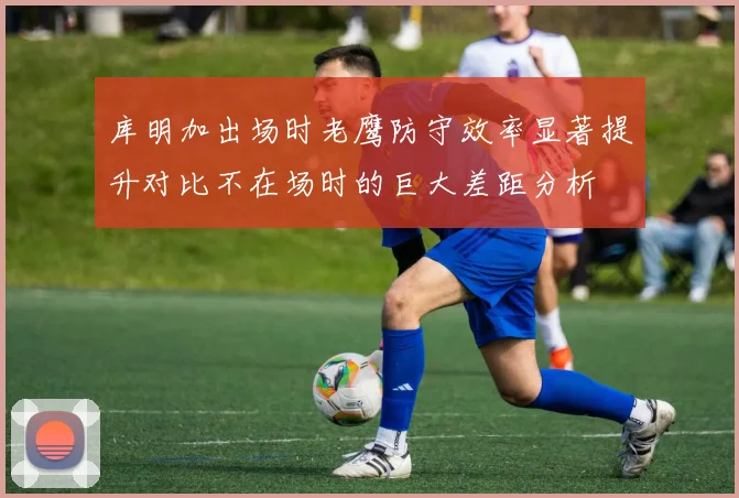 库明加出场时老鹰防守效率显著提升对比不在场时的巨大差距分析