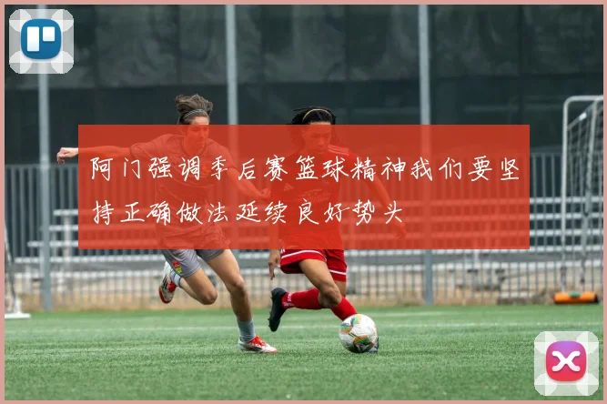 阿门强调季后赛篮球精神我们要坚持正确做法延续良好势头